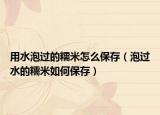 用水泡过的糯米怎么保存（泡过水的糯米如何保存）