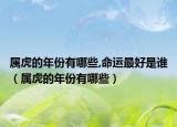 属虎的年份有哪些,命运最好是谁（属虎的年份有哪些）