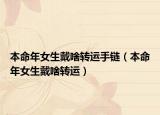 本命年女生戴啥转运手链（本命年女生戴啥转运）