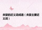 贪婪的近义词成语（贪婪主要近义词）