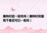 黑枸杞能一起吃吗（黑枸杞和葡萄干是否可以一起吃）
