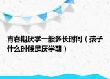 青春期厌学一般多长时间（孩子什么时候是厌学期）