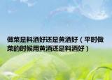 做菜是料酒好还是黄酒好（平时做菜的时候用黄酒还是料酒好）