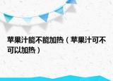 苹果汁能不能加热（苹果汁可不可以加热）