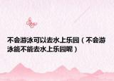 不会游泳可以去水上乐园（不会游泳能不能去水上乐园呢）