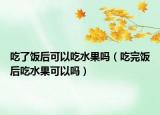 吃了饭后可以吃水果吗（吃完饭后吃水果可以吗）