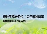 糯种玉观音价位（关于糯种翡翠观音挂件价格介绍）