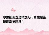 水果能用洗洁精洗吗（水果是否能用洗洁精洗）