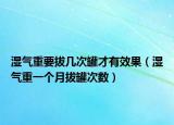 湿气重要拔几次罐才有效果（湿气重一个月拔罐次数）