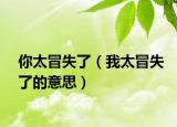 你太冒失了（我太冒失了的意思）