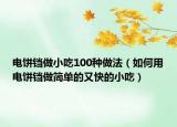 电饼铛做小吃100种做法（如何用电饼铛做简单的又快的小吃）