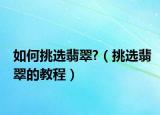 如何挑选翡翠?（挑选翡翠的教程）