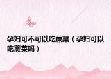 孕妇可不可以吃蕨菜（孕妇可以吃蕨菜吗）