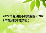 2022年春分能不能祭祖呢（2022年春分能不能祭祖）