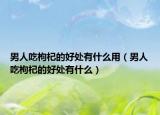 男人吃枸杞的好处有什么用（男人吃枸杞的好处有什么）