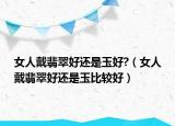 女人戴翡翠好还是玉好?（女人戴翡翠好还是玉比较好）