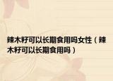 辣木籽可以长期食用吗女性（辣木籽可以长期食用吗）