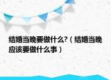 结婚当晚要做什么?（结婚当晚应该要做什么事）