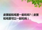 皮蛋能和鸡蛋一起吃吗?（皮蛋和鸡蛋可以一起吃吗）
