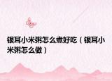 银耳小米粥怎么煮好吃（银耳小米粥怎么做）