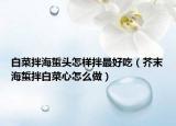 白菜拌海蜇头怎样拌最好吃（芥末海蜇拌白菜心怎么做）