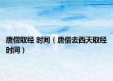 唐僧取经 时间（唐僧去西天取经时间）