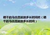 晒干的马齿苋能放多长时间吃（晒干的马齿苋能放多长时间）