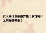 女人喝什么茶最养生（女性喝什么茶保健养生）