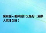 属猴的人要佩戴什么最好（属猴人戴什么好）