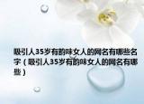 吸引人35岁有韵味女人的网名有哪些名字（吸引人35岁有韵味女人的网名有哪些）