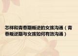 怎样和青春期叛逆的女孩沟通（青春叛逆期与女孩如何有效沟通）