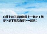 白萝卜能不能跟胡萝卜一起吃（胡萝卜能不能和白萝卜一起吃）