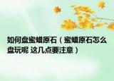 如何盘蜜蜡原石（蜜蜡原石怎么盘玩呢 这几点要注意）