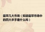 翡翠几大市场（知道翡翠市场中的四大杀手是什么吗）