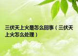 三伏天上火是怎么回事（三伏天上火怎么处理）