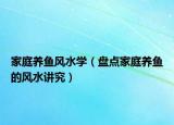 家庭养鱼风水学（盘点家庭养鱼的风水讲究）