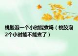 桃胶泡一个小时能煮吗（桃胶泡2个小时能不能煮了）