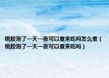 桃胶泡了一天一夜可以煮来吃吗怎么煮（桃胶泡了一天一夜可以煮来吃吗）