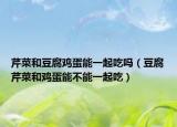 芹菜和豆腐鸡蛋能一起吃吗（豆腐芹菜和鸡蛋能不能一起吃）