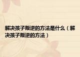 解决孩子叛逆的方法是什么（解决孩子叛逆的方法）
