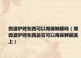 微波炉烤东西可以用保鲜膜吗（用微波炉烤东西是否可以用保鲜膜盖上）