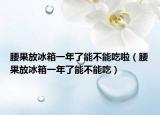 腰果放冰箱一年了能不能吃啦（腰果放冰箱一年了能不能吃）
