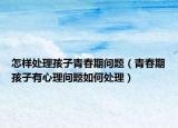 怎样处理孩子青春期问题（青春期孩子有心理问题如何处理）