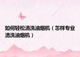 如何轻松清洗油烟机（怎样专业清洗油烟机）