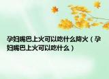 孕妇嘴巴上火可以吃什么降火（孕妇嘴巴上火可以吃什么）