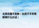 女孩总是不听教（女孩子不听管教有什么办法）