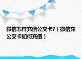 微信怎样充值公交卡?（微信充公交卡如何充值）