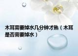 木耳需要焯水几分钟才熟（木耳是否需要焯水）