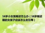 16岁小女孩叛逆怎么办（16岁叛逆期的女孩子应该怎么去引导）