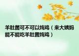 羊肚菌可不可以炖鸡（来大姨妈能不能吃羊肚菌炖鸡）